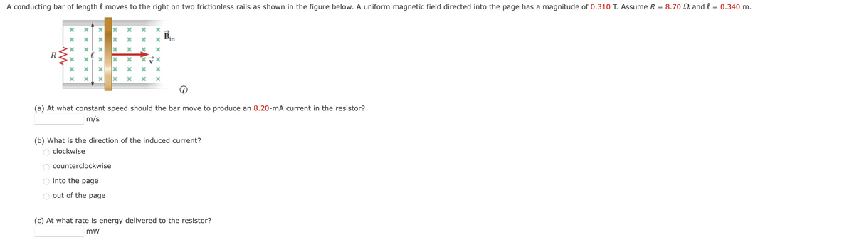 A conducting bar of length moves to the right on two frictionless rails as shown in the figure below. A uniform magnetic field directed into the page has a magnitude of 0.310 T. Assume R = 8.70 and l = 0.340 m.
l
R
*
xxxxxx
x
x
X
x
counterclockwise
into the page
out of the page
x
x x
Bin
(a) At what constant speed should the bar move to produce an 8.20-mA current in the resistor?
m/s
(b) What is the direction of the induced current?
clockwise
(c) At what rate is energy delivered to the resistor?
mW