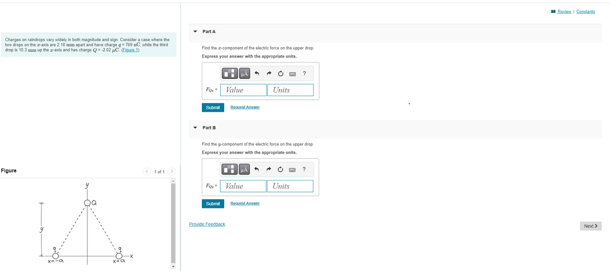 Charges on raindrops vary widely in both magnitude and sign. Consider a case where the
two drops on the x-axis are 2.18 mm apart and have charge q = 769 nC, while the third
drop is 10.3 mm up the x-axis and has charge Q = -2.02 μC. (Figure 1)
Figure
x=-a
x=a
< 1 of 1 >
Part A
Find the x-component of the electric force on the upper drop.
Express your answer with the appropriate units.
FQz =
Submit
Part B
Foy=
Submit
μÀ
Provide Feedback
Value
Request Answer
Find the y-component of the electric force on the upper drop.
Express your answer with the appropriate units.
uÅ
Value
Units
Request Answer
?
Units
?
Review | Constants
Next >