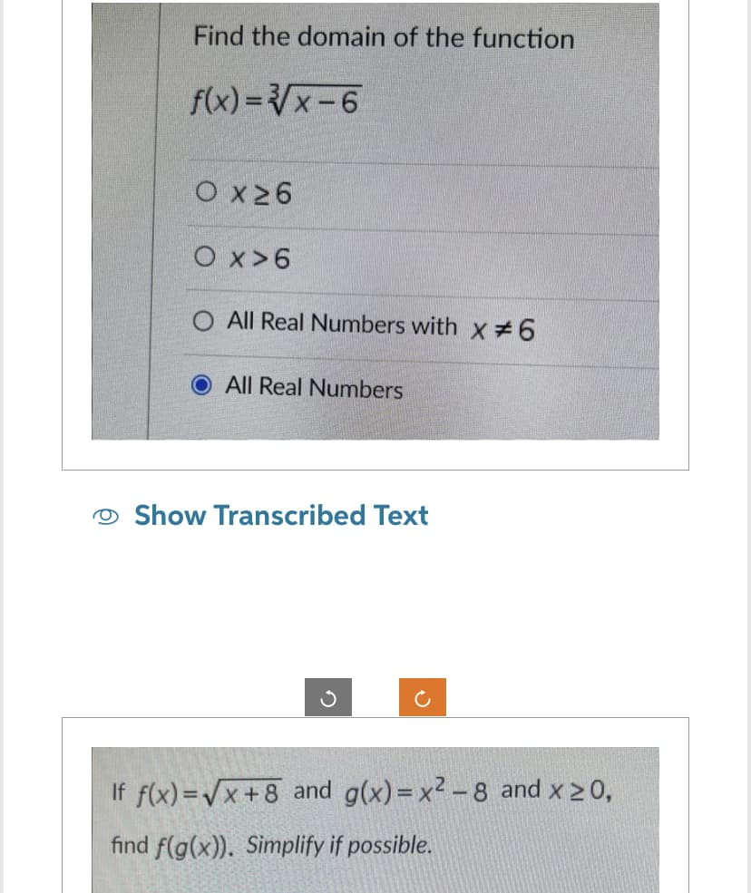 Find the domain of the function
f(x)=√√x-6
O x ≥6
O x>6
All Real Numbers with x # 6
O All Real Numbers
Show Transcribed Text
If f(x)=√x+8 and g(x)=x²-8 and x ≥0,
find f(g(x)). Simplify if possible.