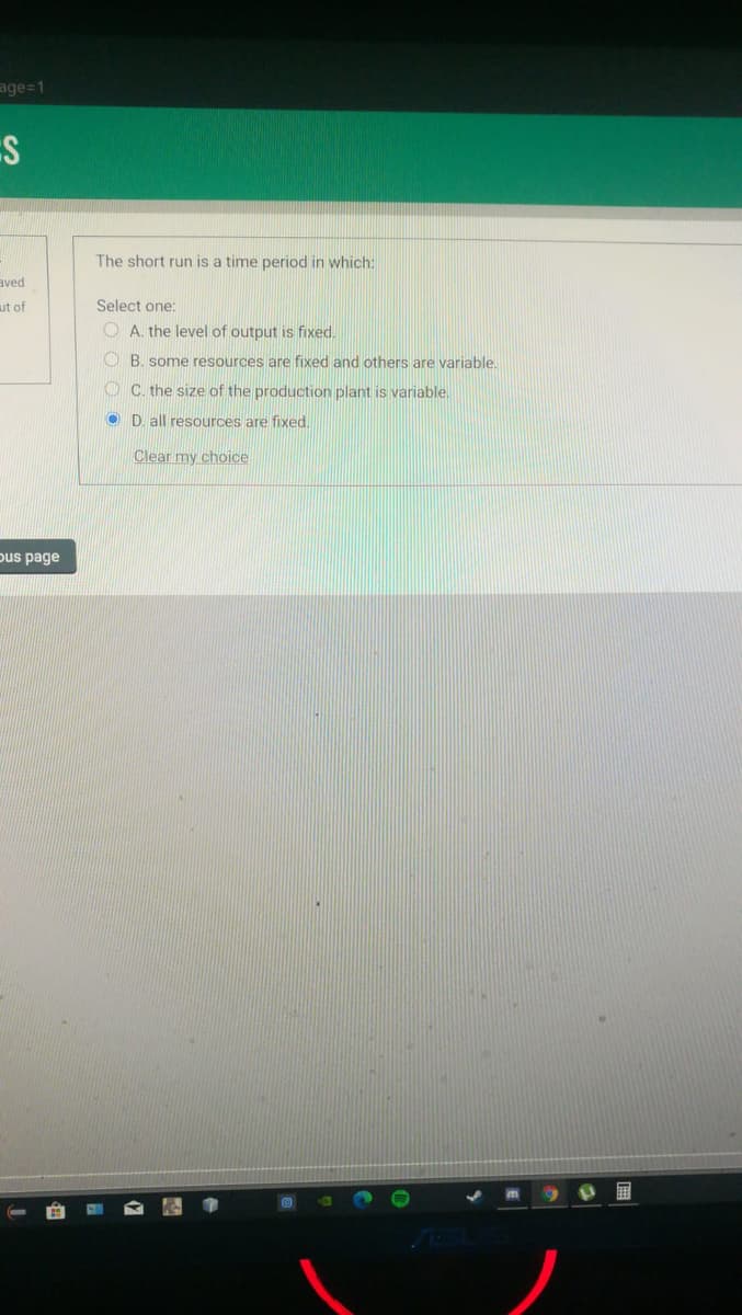 age=1
The short run is a time period in which:
aved
ut of
Select one:
O A. the level of output is fixed.
O B. some resources are fixed and others are variable.
O C. the size of the production plant is variable.
O D. all resources are fixed.
Clear my choice
pus page
