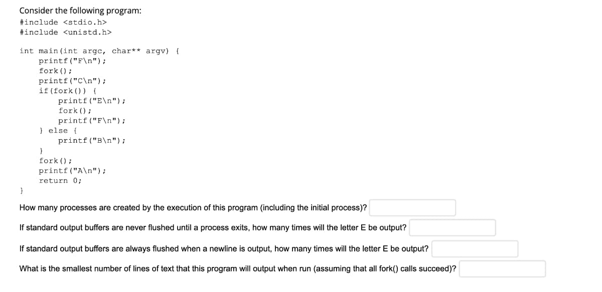 Consider the following program:
#include <stdio.h>
#include <unistd.h>
int main (int argc, char** argv) {
printf ("F\n");
fork () ;
printf("C\n");
if (fork ()) {
printf ("E\n");
fork ();
printf ("F\n");
} else {
printf ("B\n");
}
fork () ;
printf ("A\n");
return 0;
}
How many processes are created by the execution of this program (including the initial process)?
If standard output buffers are never flushed until a process exits, how many times will the letter E be output?
If standard output buffers are always flushed when a newline is output, how many times will the letter E be output?
What is the smallest number of lines of text that this program will output when run (assuming that all fork() calls succeed)?
