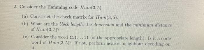 2. Consider the Hamming code Ham(3, 5).
(a) Construct the check matrix for Ham(3,5).
(b) What are the block length, the dimension and the minimum distance
of Ham(3,5)?
(c) Consider the word 111...11 (of the appropriate length). Is it a code
word of Ham(3, 5)? If not, perform nearest neighbour decoding on
