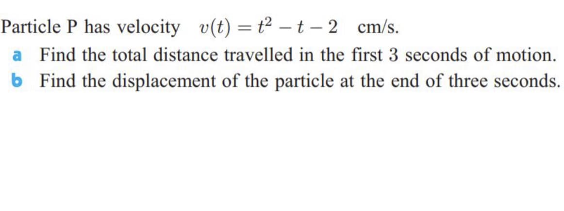 Particle P has velocity v(t) = t² – t – 2 cm/s.
a Find the total distance travelled in the first 3 seconds of motion.
b Find the displacement of the particle at the end of three seconds.
