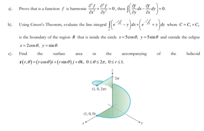 a). Prove that is a function f is harmonic-
= 0, then
Ldy =0.
af
b). Using Green's Theorem, evaluate the line integral feh -y dx+ e°% +y ]dy where C =C; +C;
is the boundary of the region R that is inside the circle x= 5cos0, y= 5sin0 and outside the eclipse
x= 2cos0, y=sin0.
c). Find
the
surface
area
in
the
accompanying
of
the
helicoid
r(r,0)=(rcos0)i+(rsin0) j + Ok, 0sos2a, Osrsl.
(1, 0, 2m)
(1, 0, 0),
