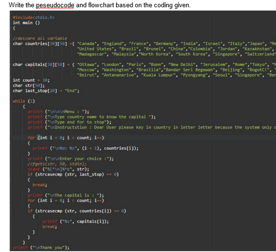 Write the peseudocode and flowchart based on the coding given.
#include<stdio.h>
int main ()
(
//delcare all variable
char countries [30] [50] ={ "Canada", "England", "France", "Germany", "India", "Israel", "Italy", "Japan", "Me
"United States", "Brazil", "Brunei", "China", "Colombia", "Jordan", "Kazakhstan",
"Madagascar", "Malaysia", "North Korea", "South Korea", "Singapore", "Switzerland"
char capitals[30] [50] = { "Ottawa", "London", "Paris", "Bonn", "New Delhi", "Jerusalem", "Rome", "Tokyo", "M
"Moscow" "Washington", "Brasilia","Bandar Seri Begawan", "Beijing", "BogotC!",
"Beirut", "Antananarivo", "Kuala Lumpur", "Pyongyang", "Seoul", "Singapore", "Ber
int count = 30;
char str[50];
char last_stop[20] - "End";
while (1)
{
printf ("\n\n\nMenu: ");
printf ("\nType country name to know the capital ");
printf ("\nType end for to stop");
printf ("\nInstructstion: Dear User please key in country in letter letter because the system only
for (int i = 0; i < count; i++)
{
printf ("\n%d: %s", (i+1), countries[i]);
}
printf ("\n\nEnter your choice :");
//fgets(str, 50, stdin);
scanf ("%[^\n]%"c", str);
if (strcasecmp (str, last_stop) -- 0)
{
break;
}
printf ("\nThe capital is : ");
for (int i = 0; i < count; i++)
{
if (strcasecmp (str, countries[i]) == 0)
{
}
}
printf ("%s", capitals[i]);
break;
printf ("\nThank you");