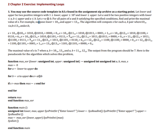 2 Chapter 2 Exercise: Implementing Loops
1. You may use the source code template in h3.s found in the assignment zip archive as a starting point. Let lower and
upper be two positive integers with 1 s lower, upper s 10³ and lower s upper. Let a and b be two positive integers with lower
sa, bs upper and a s b. Let x ab. For all pairs of a and b satisfying the specified conditions, find and print the maximal
value of x. For example, suppose lower = 10,0 and upper = 13₁0 The algorithm will compute x for each a, b pair where 10,
sa,bs13,, andasb,
x= 10₂ 10₁ 1010, 1010,=0000, 0₁x=10₁011 1010, 1011, 0001₂1₁x10₁12₁= 1010, 1100,-
0110, 6x10, 13, 1010, 1101, 0111, 7x 11, 11, 1011, 1011₂0000,0x = 11, 12, 1011,
1100, 0111, 7₁0x11,13₁, 1011, 1101, 0110₂6₁x12₁, 12, 1100, 1100₂0000,0x12, 13,
= 1100, 1101,=0001₂-1₁x=130 13₁ 1101, 1101,-0000-00
The maximal value of x is 7 when a, b = 10,0 13,and a, b = 11, 12, The output from the program should be 7. Here is the
pseudocode for the algorithm which solves this problem,
function max_xor (lower: unsigned int, upper: unsigned int) - unsigned int unsigned int a, b, max, x
max- 0
for a lower to upper do
for ba to upper do x-a@b
if x > max then max-x end for
end for
return max
end function max_xor
function main()
unsigned int lower, max, upper SysPrintStr ("Enter lower?") lower SysReadInt() SysPrintStr ("Enter upper?") upper-
SysReadInt ()
max-max_xor (lower, upper) SysPrintint (max)
SysExit()
end function main