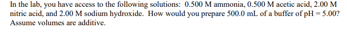 In the lab, you have access to the following solutions: 0.500 M ammonia, 0.500 M acetic acid, 2.00 M
nitric acid, and 2.00 M sodium hydroxide. How would you prepare 500.0 mL of a buffer of pH = 5.00?
Assume volumes are additive.