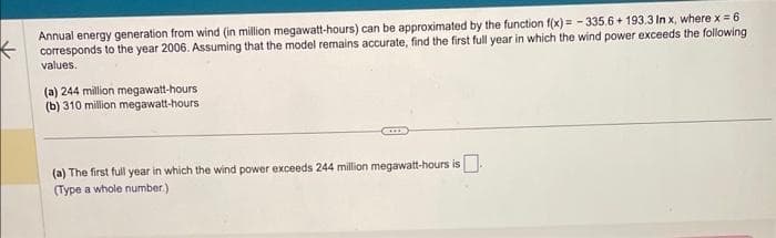 Annual energy generation from wind (in million megawatt-hours) can be approximated by the function f(x)= -335.6+193.3 In x, where x = 6
corresponds to the year 2006. Assuming that the model remains accurate, find the first full year in which the wind power exceeds the following
values.
(a) 244 million megawatt-hours
(b) 310 million megawatt-hours
COLD
(a) The first full year in which the wind power exceeds 244 million megawatt-hours is.
(Type a whole number.)