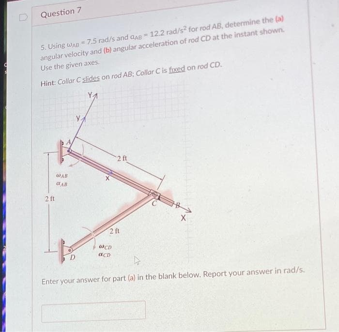 C
Question 7
5. Using WAB = 7.5 rad/s and GAB = 12.2 rad/s2 for rod AB, determine the (a)
angular velocity and (b) angular acceleration of rod CD at the instant shown.
Use the given axes.
Hint: Collar C slides on rod AB; Collar C is fixed on rod CD.
2 ft
WAB
CAB
X
2 ft
2 ft
WCD
αCD
X
Enter your answer for part (a) in the blank below. Report your answer in rad/s.