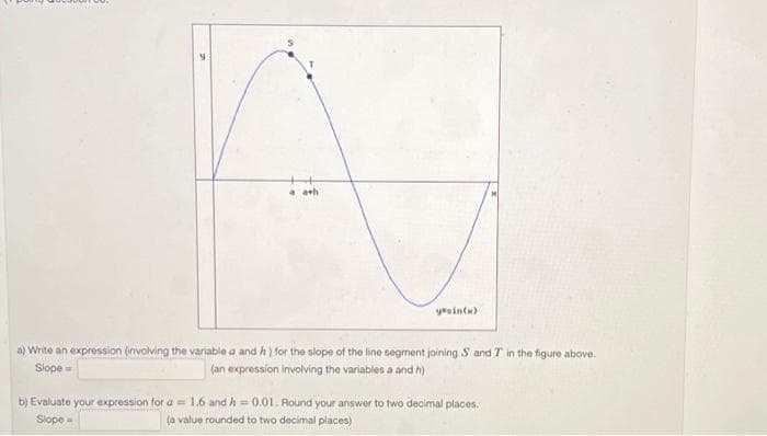 a ath
yesin(x)
a) Write an expression (involving the variable a and h) for the slope of the line segment joining S and T in the figure above.
Slope
(an expression involving the variables a and h)
b) Evaluate your expression for a 1.6 and h=0.01. Round your answer to two decimal places.
(a value rounded to two decimal places)
Slope -