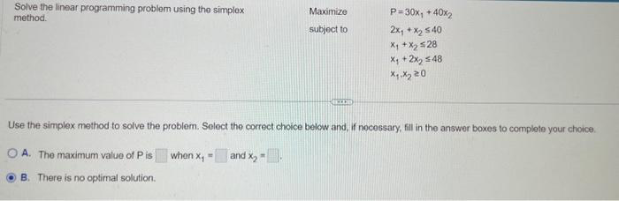 Solve the linear programming problem using the simplex
method.
Maximize
subject to
when x₁ =
P=30x, +40x₂
2x₁ + x₂ 540
X₁ + X₂ ≤28
X₁ + 2x₂ ≤48
x.x₂20
Use the simplex method to solve the problem. Select the correct choice below and, if necessary, fill in the answer boxes to complete your choice.
OA. The maximum value of P is
and x₂ -.
B. There is no optimal solution.