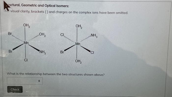 uctural, Geometric and Optical Isomers:
visual clarity, brackets [] and charges on the complex ions have been omitted.
Cl,
OH₂
**
Br
NH₂
Br
Br
OH₂
Check
Mn
CI
OH₂
수
OH₂
NH3
What is the relationship between the two structures shown above?
CI