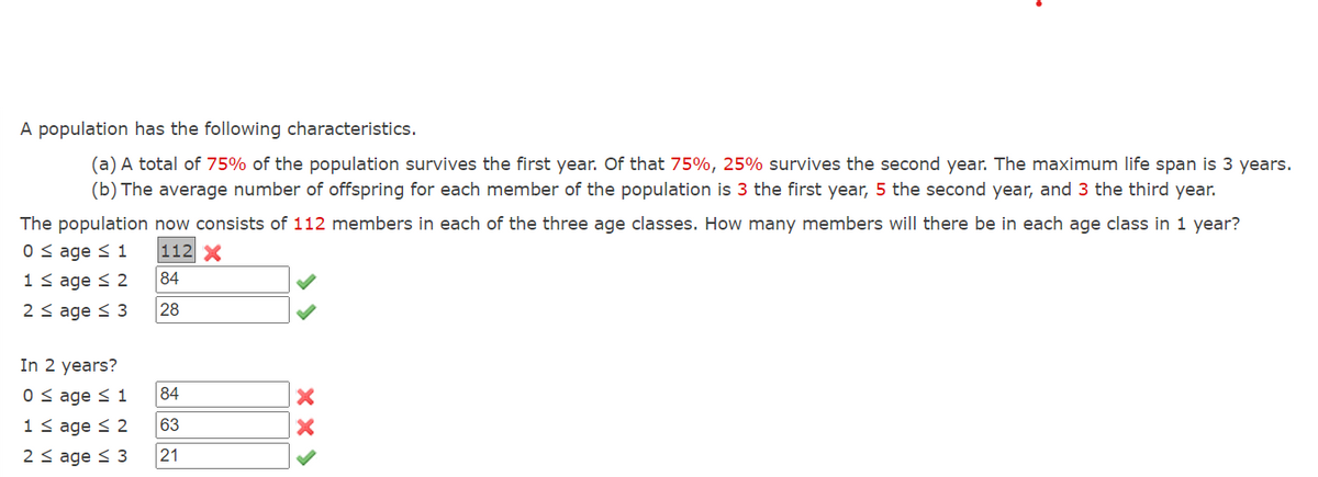 A population has the following characteristics.
(a) A total of 75% of the population survives the first year. Of that 75%, 25% survives the second year. The maximum life span is 3 years.
(b) The average number of offspring for each member of the population is 3 the first year, 5 the second year, and 3 the third year.
The population now consists of 112 members in each of the three age classes. How many members will there be in each age class in 1 year?
0 ≤ age ≤ 1
112 X
84
1 ≤age ≤ 2
2 ≤ age ≤ 3
28
In 2 years?
0 ≤ age ≤ 1
1 ≤ age ≤ 2
2 ≤ age ≤ 3
84
63
21
xx>
X
X