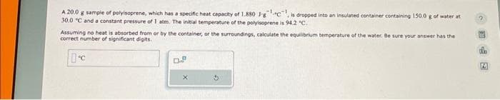 A 20.0 g sample of polyisoprene, which has a specific heat capacity of 1.880 J-gc, is dropped into an insulated container containing 150.0 g of water at
30.0 °C and a constant pressure of 1 atm. The initial temperature of the polyisoprene is 94.2 "C.
Assuming no heat is absorbed from or by the container, or the surroundings, calculate the equilibrium temperature of the water. Be sure your answer has the
correct number of significant digits.
C
2