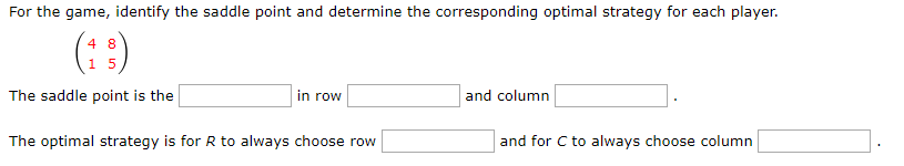 For the game, identify the saddle point and determine the corresponding optimal strategy for each player.
4 8
15
The saddle point is the
The optimal strategy is for R to always choose row
in row
and column
and for C to always choose column