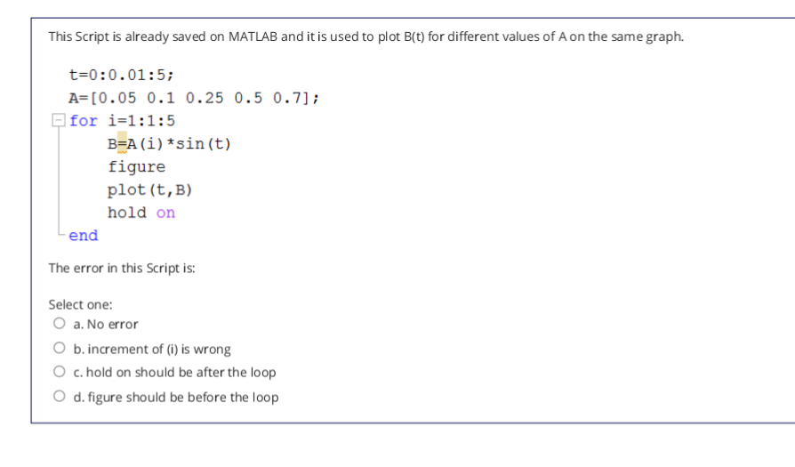 This Script is already saved on MATLAB and it is used to plot B(t) for different values of A on the same graph.
t=0:0.01:5;
A=[0.05 0.1 0.25 0.5 0.7];
O for i=1:1:5
B=A(i)*sin(t)
figure
plot (t,B)
hold on
end
The error in this Script is:
Select one:
O a. No error
O b. increment of (1) is wrong
O c. hold on should be after the loop
O d. figure should be before the loop
