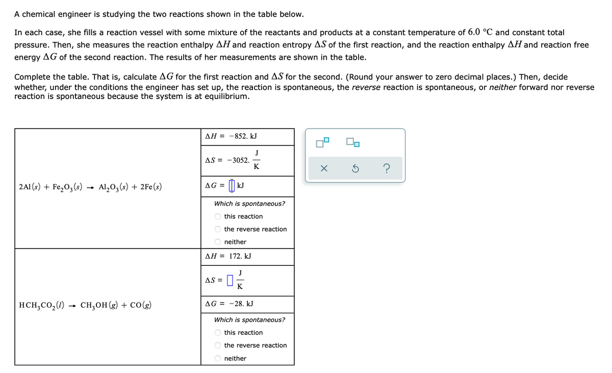 A chemical engineer is studying the two reactions shown in the table below.
In each case, she fills a reaction vessel with some mixture of the reactants and products at a constant temperature of 6.0 °C and constant total
pressure. Then, she measures the reaction enthalpy AH and reaction entropy AS of the first reaction, and the reaction enthalpy AH and reaction free
energy AG of the second reaction. The results of her measurements are shown in the table.
Complete the table. That is, calculate AG for the first reaction and AS for the second. (Round your answer to zero decimal places.) Then, decide
whether, under the conditions the engineer has set up, the reaction is spontaneous, the reverse reaction is spontaneous, or neither forward nor reverse
reaction is spontaneous because the system is at equilibrium.
ДН %3D —852. kJ
J
AS = -3052.
K
?
2A1 (s) + Fe,0,(s) → Al,0,(s) + 2Fe(s)
AG = || kJ
Which is spontaneous?
O this reaction
O the reverse reaction
O neither
AH = 172. kJ
J
AS =
K
| HCH;CO,(1)
- сн, он (8) + соe)
AG = -28. kJ
Which is spontaneous?
O this reaction
O the reverse reaction
neither
