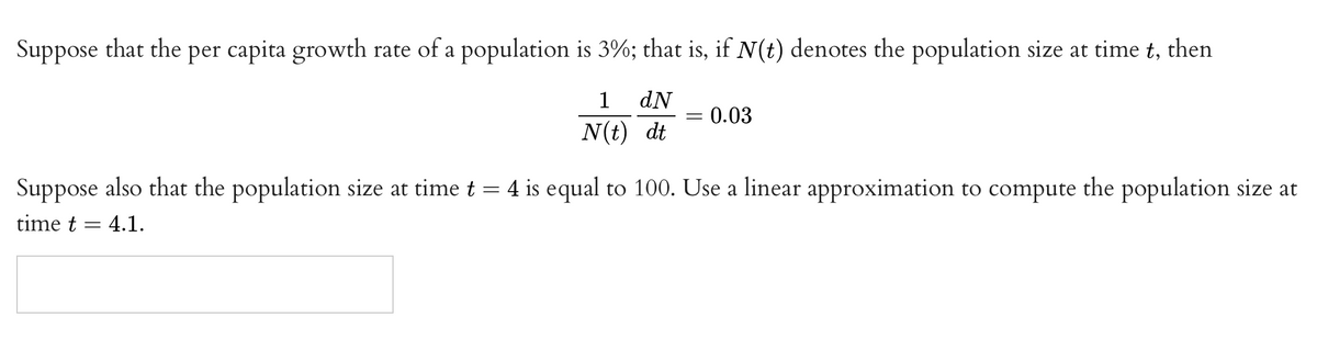 Suppose that the per capita growth rate of a population is 3%; that is, if N(t) denotes the population size at time t, then
1
dN
0.03
%3D
N(t) dt
Suppose also that the population size at time t = 4 is equal to 100. Use a linear approximation to compute the population size at
time t
4.1.
