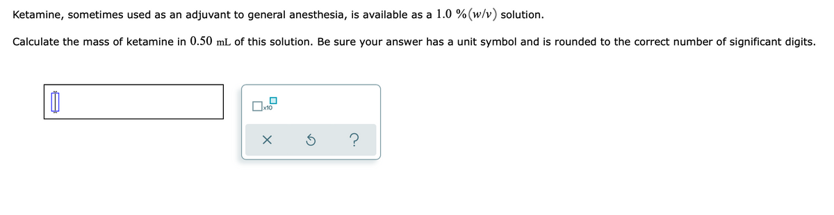 **Ketamine Calculation Exercise**

**Description:**

Ketamine, sometimes used as an adjuvant to general anesthesia, is available as a 1.0% (w/v) solution.

**Problem Statement:**

Calculate the mass of ketamine in 0.50 mL of this solution. Be sure your answer has a unit symbol and is rounded to the correct number of significant digits.

**Interface Elements Explained:**

1. **Input Box:** 
   - A text box is present for entering the calculated answer.

2. **Controls:**
   - A graphical user interface (GUI) with buttons is shown below the input box:
     - A square box that, when checked, may relate to additional functionality or steps (e.g., "x10" indicating multiplication by ten).
     - A large "X" button possibly for clearing the input.
     - A circular "undo" button for reversing the last action.
     - A question mark button, likely for help or further instructions.

**Calculations Help:**

To calculate the mass of ketamine in the solution:

1. **Step 1:** Understand that 1.0% (w/v) means 1.0 g of ketamine per 100 mL of solution.

2. **Step 2:** Set up a proportion to find the mass (m) in 0.50 mL.
   
   \[
   \frac{1.0 \text{ g}}{100 \text{ mL}} = \frac{m}{0.50 \text{ mL}}
   \]

3. **Step 3:** Solve for m:

   \[
   m = \frac{1.0 \text{ g} \times 0.50 \text{ mL}}{100 \text{ mL}}
   = 0.005 \text{ g} 
   \]

So, the mass of ketamine in 0.50 mL of this solution is 0.005 g.