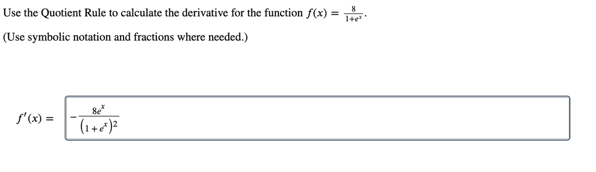 ### Using the Quotient Rule to Calculate the Derivative

To calculate the derivative of the function \( f(x) = \frac{8}{1+e^x} \) using the Quotient Rule, follow these steps:

The Quotient Rule is given by:
\[ \left( \frac{u}{v} \right)' = \frac{u'v - uv'}{v^2} \]

Where \( u \) and \( v \) are functions of \( x \), and \( u' \) and \( v' \) are their respective derivatives.

For the given function:
- \( u = 8 \)
- \( v = 1 + e^x \)

The derivatives of \( u \) and \( v \) are:
- \( u' = 0 \) (since the derivative of a constant is zero)
- \( v' = e^x \) (since the derivative of \( e^x \) is \( e^x \))

Substituting these into the Quotient Rule formula, we get:
\[ f'(x) = \frac{(0)(1 + e^x) - (8)(e^x)}{(1 + e^x)^2} \]
\[ f'(x) = \frac{0 - 8e^x}{(1 + e^x)^2} \]
\[ f'(x) = \frac{-8e^x}{(1 + e^x)^2} \]

Thus, the derivative \( f'(x) \) is:
\[ f'(x) = \boxed{\frac{-8e^x}{(1 + e^x)^2}} \]

This employs symbolic notation and fractions to maintain mathematical rigor and clarity in the derivation process.