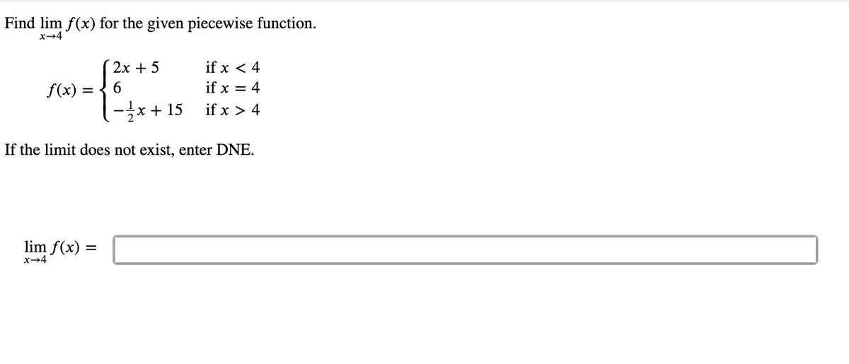 Find lim f(x) for the given piecewise function.
x-4
2х + 5
if x < 4
f(x)
6.
if x = 4
-글x+ 15
if x > 4
If the limit does not exist, enter DNE.
lim f(x) =
x→4
