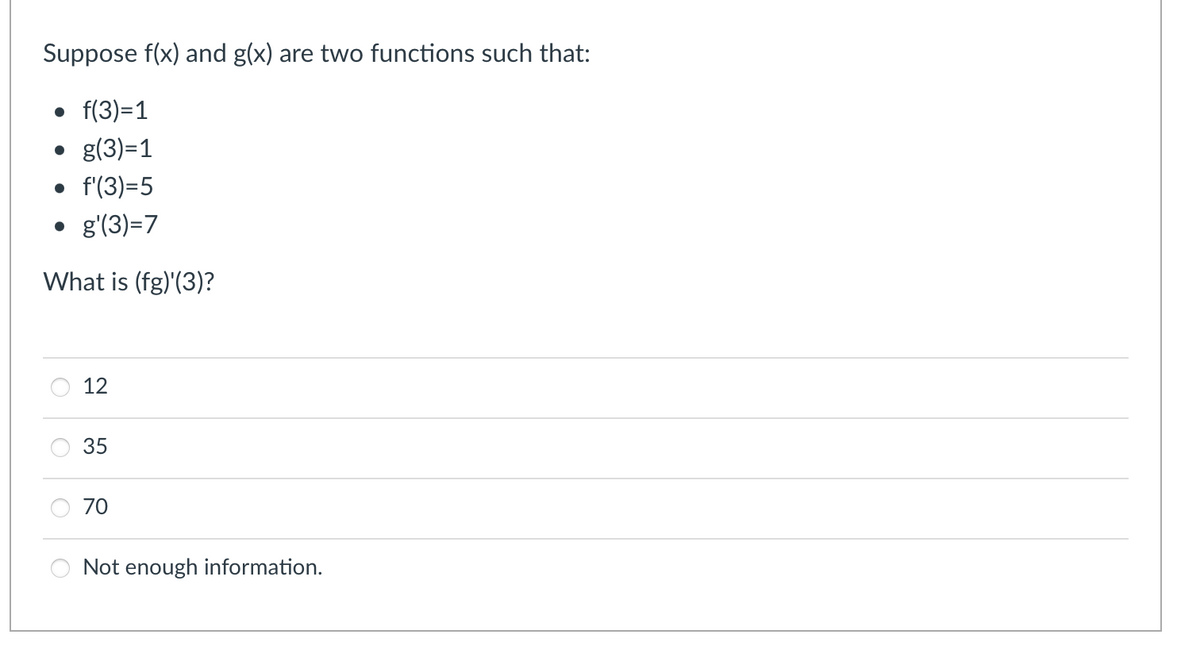 Suppose f(x) and g(x) are two functions such that:
• f(3)=1
• g(3)=1
• f(3)=5
• g(3)=7
What is (fg)'(3)?
12
35
70
Not enough information.
