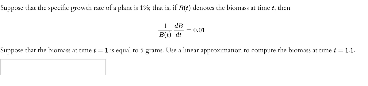 Suppose that the specific growth rate of a plant is 1%; that is, if B(t) denotes the biomass at time t, then
dB
= 0.01
1
B(t) dt
Suppose that the biomass at time t = 1 is equal to 5 grams. Use a linear approximation to compute the biomass at time t = 1.1.
