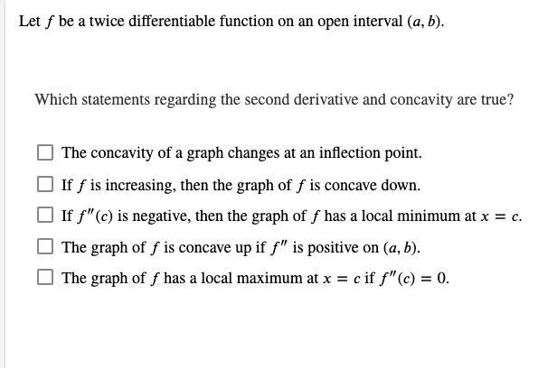 ### Understanding the Second Derivative and Concavity

Let \( f \) be a twice differentiable function on an open interval \( (a, b) \).

#### Which statements regarding the second derivative and concavity are true?

- [ ] The concavity of a graph changes at an inflection point.
- [ ] If \( f \) is increasing, then the graph of \( f \) is concave down.
- [ ] If \( f''(c) \) is negative, then the graph of \( f \) has a local minimum at \( x = c \).
- [ ] The graph of \( f \) is concave up if \( f'' \) is positive on \( (a, b) \).
- [ ] The graph of \( f \) has a local maximum at \( x = c \) if \( f''(c) = 0 \).

### Explanation:

1. **Concavity and Inflection Points:**
   - The concavity of a graph changes at an inflection point. Inflection points are where the second derivative changes sign.

2. **Graph Increasing and Concavity:**
   - If a function is increasing (\( f' > 0 \)), this does not necessarily mean the graph is concave down. Concavity is determined by the second derivative, not the first.

3. **Second Derivative and Local Extrema:**
   - If the second derivative at \( c \) is negative (\( f''(c) < 0 \)), it actually indicates that the function has a local maximum at \( x = c \), not a local minimum.

4. **Positive Second Derivative and Concavity:**
   - The graph of a function is concave up on an interval if the second derivative is positive over that interval (\( f'' > 0 \)).

5. **Zero Second Derivative and Extrema:**
   - If the second derivative at \( c \) is zero (\( f''(c) = 0 \)), this indicates a possible inflection point, not necessarily a local maximum. Other criteria must be checked to determine if \( c \) is an inflection point or a local extremum.

Understanding these principles is crucial when analyzing the behavior of functions regarding concavity and differentiability.