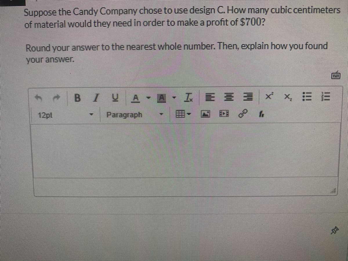 Suppose the Candy Company chose to use design C. How many cubic centimeters
of material would they need in order to make a profit of $700?
Round your answer to the nearest whole number. Then, explain how you found
your answer.
B.
1.
工三
x X三=
12pt
Paragraph
