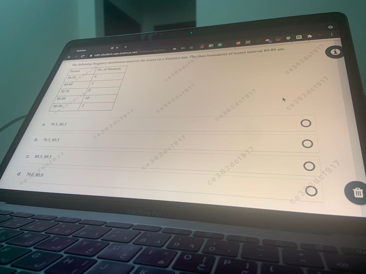 Examus
- cdn.student.uae.examus.net/Pridbqn=1&sessi...
The following frequency distribution analyzes the scores on a Statistics test. The class boundaries of scores interval 80-89 are:
Scores
362dcis
60-69
50-59
No. of Students
4
70-79
80-89
362dce
2.
90-99
10
ce362dcf9
a.
79.5, 80.5
ce362dcf917
b. 79.5, 89.5
ce362dcf917
ce362dc1917
C. 80.5, 89.5
ce362dcf917
d.
ce362dcf917
,2 लीका ह
de 2dcf917
se362dcf917
ce362dcf917
MacBook Pro
7.
de3def917
PI

