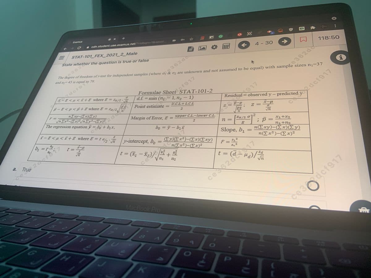 DEx2)-Ex)(Exy)
|t= (X- X)//
Examus
- cdn.student.uae.examus.net/?rldbqn=1&sessi...
STAT-101 FEX_2021_2_Male
State whether the question is true or false
4 - 30
->
118:50
362
The degree of freedom of t-test for independent samples (where of & o are unknown and not assumed to be equal) with sample sizes n1=37
and n 43 is equal to 79.
ce362d6
2dcf91
F-E <µ < i+E where E = Za/2•
e362d
ef917
Formulae Sheet STAT-101-2
d.f. = min (n– 1,n2 – 1)
p – E <p < p + E where E =
Residual =
observed y - predicted y
2def917
Za/2v
Point estimate =
U.C.L.+ L.C.L
nExy-(Ex)(Ey)
2
The regression equation y = bo + bịx,
||
Margin of Error. E = pper C.L.-lower C.L.
e 917
pq
%3D
72
F- E < µ <ã+ E where E = t a, ly-intercept, bo
2
Za/2
bo = j– bịx
n3D
%3D
xi+x2
%3D
bị =r
n+n2
nExy)-(Ex)(Ey)
2.
Slope, b1
E)Ex²)-Ex)Exy)
n(Ex2)-(Ex)2
t = -4
%3D
t = (X1 – X2)/
F =
a.
True
Vn1
t =
n2
ces62d 17
MacBook Pro
ce3dcf917
Ar
Co
PI
