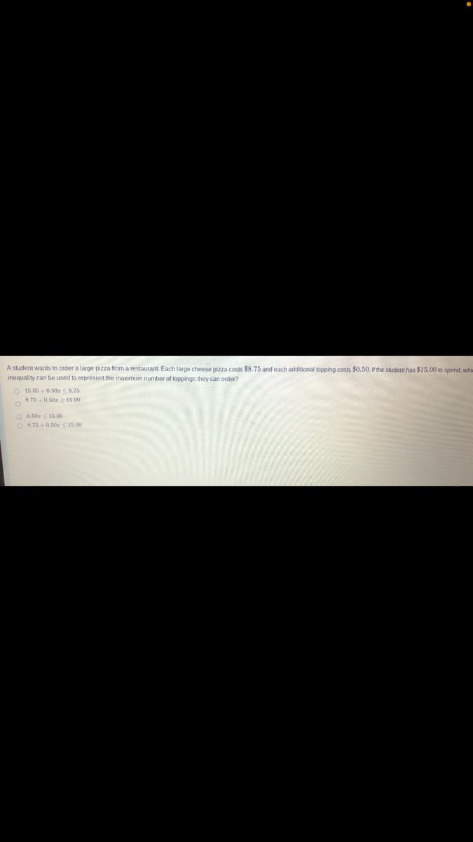 A student wants to order a large pizza from a restaurant. Each large cheese pizza costs $8.75 and each additional topping costs $0.50. If the student has $15.00 to spend, whi
inequality can be used to represent the maximum number of toppings they can order?
O 15.00 +0.50r S 8.75
8.75+ 0.50 > 15.00
O 0.50z S 15.00
O 8.75 + 0.50a <15.00
