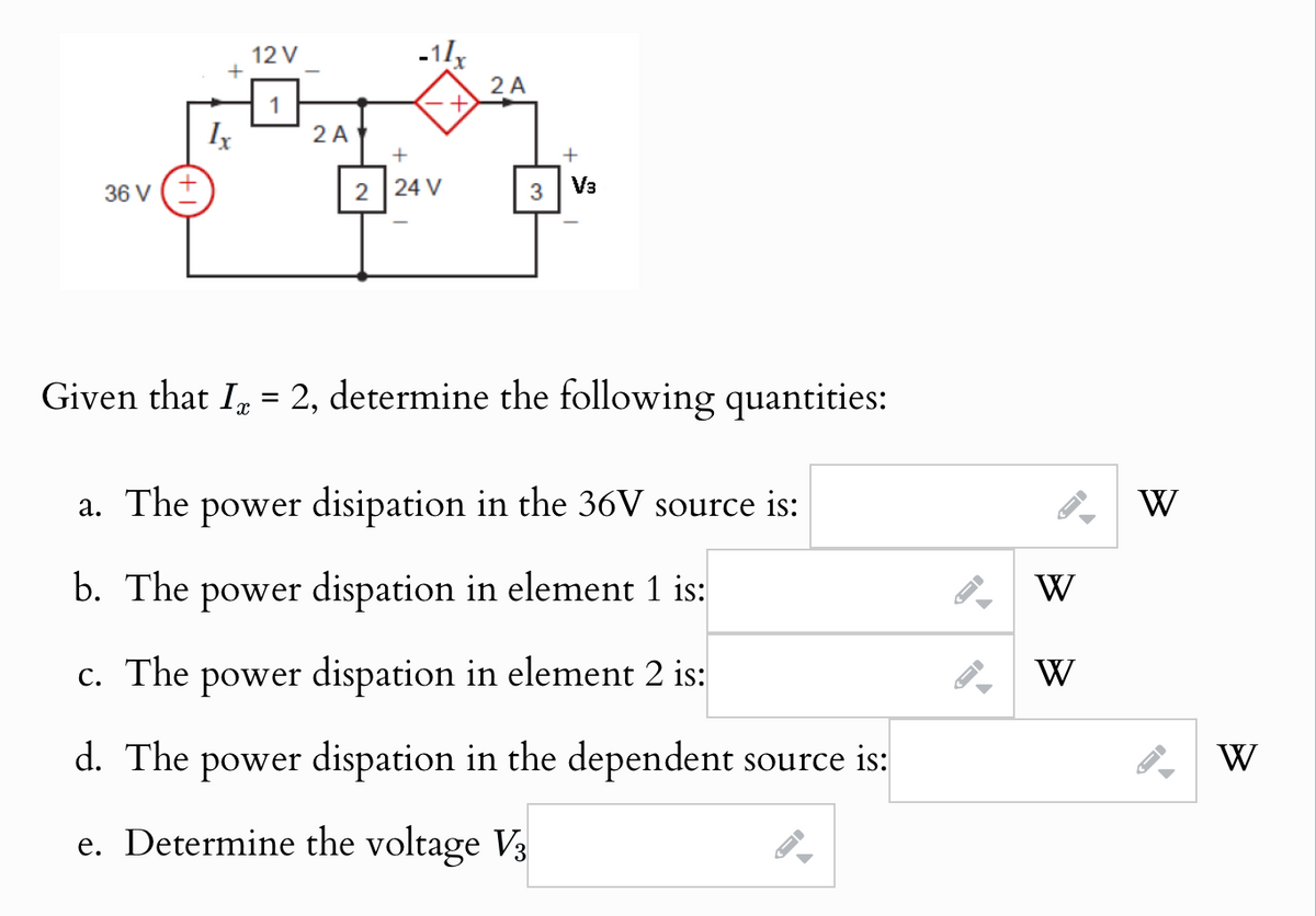 +
12 V
1
Ix
36 V (+
2 A
2 A
+
+
2 24 V
3
V3
Given that I 2, determine the following quantities:
a. The
=
power disipation in the 36V source is:
b. The power dispation in element 1 is:
-
W
W
c. The power dispation in element 2 is:
d. The power dispation in the dependent source is:
e. Determine the voltage V3
W
-
W