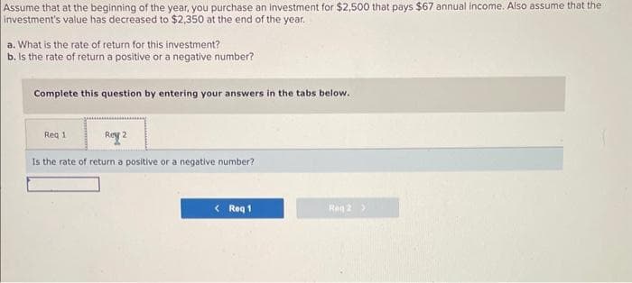 Assume that at the beginning of the year, you purchase an investment for $2,500 that pays $67 annual income. Also assume that the
investment's value has decreased to $2,350 at the end of the year.
a. What is the rate of return for this investment?
b. Is the rate of return a positive or a negative number?
Complete this question by entering your answers in the tabs below.
Req 1
Rey 2
Is the rate of return a positive or a negative number?
<Req 1
Reg 2 >