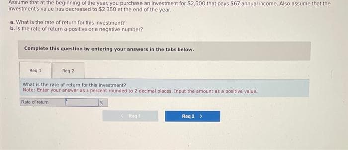 Assume that at the beginning of the year, you purchase an investment for $2,500 that pays $67 annual income. Also assume that the
investment's value has decreased to $2,350 at the end of the year.
a. What is the rate of return for this investment?
b. Is the rate of return a positive or a negative number?
Complete this question by entering your answers in the tabs below.
Req 1
Req 2
What is the rate of return for this investment?
Note: Enter your answer as a percent rounded to 2 decimal places. Input the amount as a positive value.
Rate of return
%
Req 1
Req 2 >