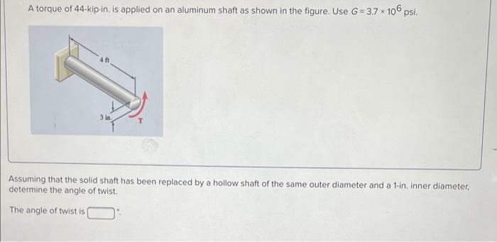 A torque of 44-kip-in. is applied on an aluminum shaft as shown in the figure. Use G=3.7 × 106 psi.
3 in
Assuming that the solid shaft has been replaced by a hollow shaft of the same outer diameter and a 1-in. inner diameter,
determine the angle of twist.
The angle of twist is |