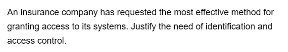 An insurance company has requested the most effective method for
granting access to its systems. Justify the need of identification and
access control.