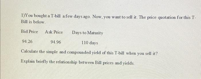 1)You bought a T-bill a few days ago. Now, you want to sell it. The price quotation for this T-
Bill is below.
Bid Price
Ask Price
Days to Maturity
94.26
94.96
110 days
Calculate the simple and compounded yield of this T-bill when you sell it?
Explain briefly the relationship between Bill prices and yields.
