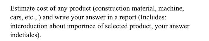 Estimate cost of any product (construction material, machine,
cars, etc., ) and write your answer in a report (Includes:
interoduction about importnce of selected product, your answer
indetiales).
