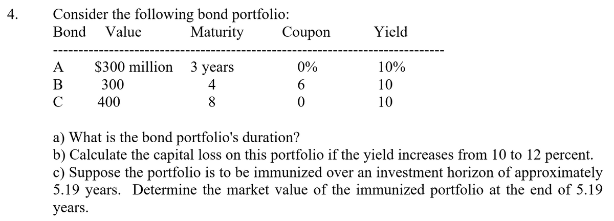 Consider the following bond portfolio:
Coupon
Bond
Value
Maturity
Yield
A
$300 million
3 years
0%
10%
В
300
4
6.
10
400
8
10
a) What is the bond portfolio's duration?
b) Calculate the capital loss on this portfolio if the yield increases from 10 to 12 percent.
c) Suppose the portfolio is to be immunized over an investment horizon of approximately
5.19 years. Determine the market value of the immunized portfolio at the end of 5.19
years.
4.
