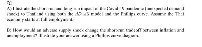 Q1
A) Illustrate the short-run and long-run impact of the Covid-19 pandemic (unexpected demand
shock) to Thailand using both the AD-AS model and the Phillips curve. Assume the Thai
economy starts at full employment.
B) How would an adverse supply shock change the short-run tradeoff between inflation and
unemployment? Illustrate your answer using a Phillips curve diagram.
