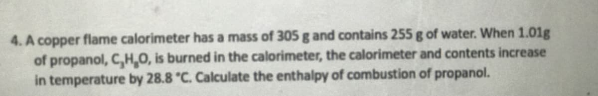 4. A copper flame calorimeter has a mass of 305 g and contains 255 g of water. When 1.01g
of propanol, C,H,O, is burned in the calorimeter, the calorimeter and contents increase
in temperature by 28.8 °C. Calculate the enthalpy of combustion of propanol.
