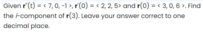 Given r"(t) = < 7,0, -1 >, r'(0) = < 2, 2, 5> and r(0) = < 3, 0, 6 >. Find
the i-component of r(3). Leave your answer correct to one
decimal place.
