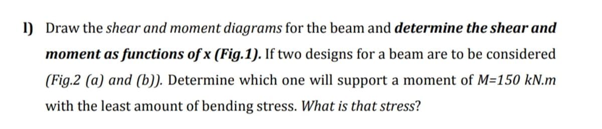 1) Draw the shear and moment diagrams for the beam and determine the shear and
moment as functions of x (Fig.1). If two designs for a beam are to be considered
(Fig.2 (a) and (b)). Determine which one will support a moment of M=150 kN.m
with the least amount of bending stress. What is that stress?
