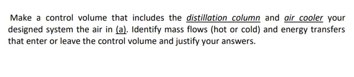 Make a control volume that includes the distillation column and air cooler your
designed system the air in (a). Identify mass flows (hot or cold) and energy transfers
that enter or leave the control volume and justify your answers.
COO
