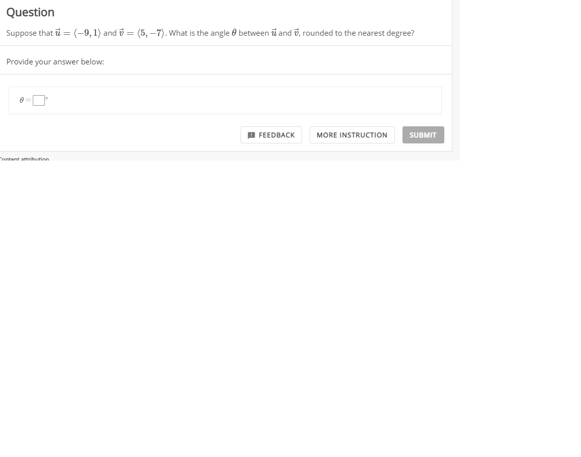 Question
Suppose that i =
(-9, 1) and i = (5, –7). What is the angle 0 between u and v, rounded to the nearest degree?
Provide your answer below:
В FEEDBAСК
MORE INSTRUCTION
SUBMIT
Tontent attrihution
