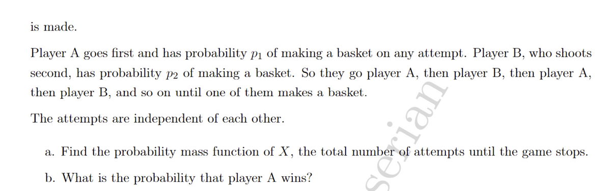 The text outlines a scenario involving two players, A and B, who take turns attempting to make a basket. Player A shoots first and has a probability \( p_1 \) of making a basket on any attempt. Player B, who shoots second, has a probability \( p_2 \) of making a basket. The sequence of play is player A, then player B, and continues in this alternating pattern until one of them makes a basket.

Key points:
- The attempts by players are independent of each other.

Problems:
a. Determine the probability mass function of \( X \), which represents the total number of attempts until the game concludes.
b. Calculate the probability that player A wins.