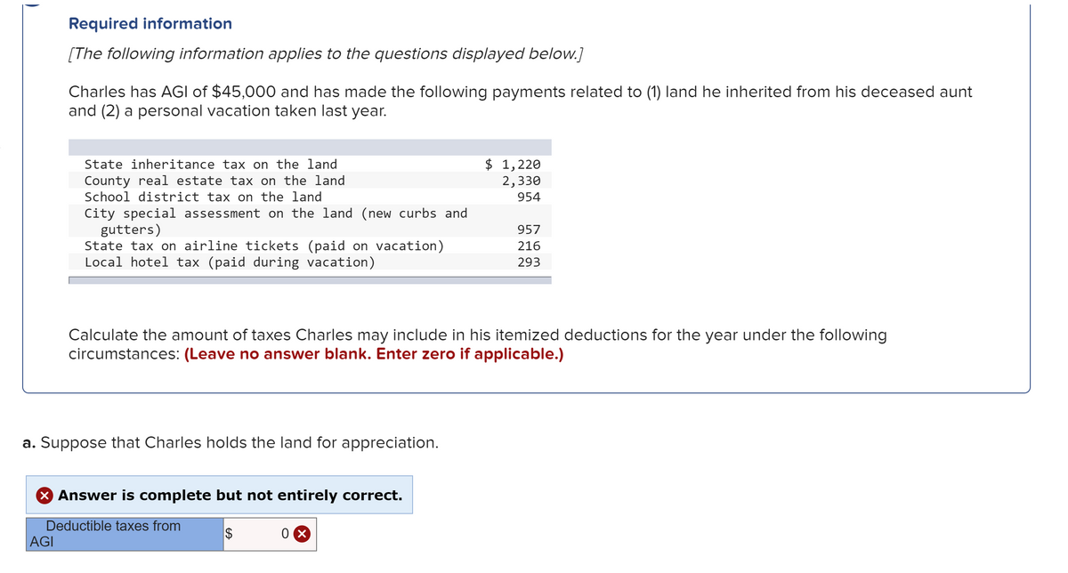 Required information
[The following information applies to the questions displayed below.]
Charles has AGI of $45,000 and has made the following payments related to (1) land he inherited from his deceased aunt
and (2) a personal vacation taken last year.
State inheritance tax on the land
County real estate tax on the land
School district tax on the land
$ 1,220
2,330
954
City special assessment on the land (new curbs and
gutters)
State tax on airline tickets (paid on vacation)
Local hotel tax (paid during vacation)
957
216
293
Calculate the amount of taxes Charles may include in his itemized deductions for the year under the following
circumstances: (Leave no answer blank. Enter zero if applicable.)
a. Suppose that Charles holds the land for appreciation.
X Answer is complete but not entirely correct.
Deductible taxes from
$
AGI
