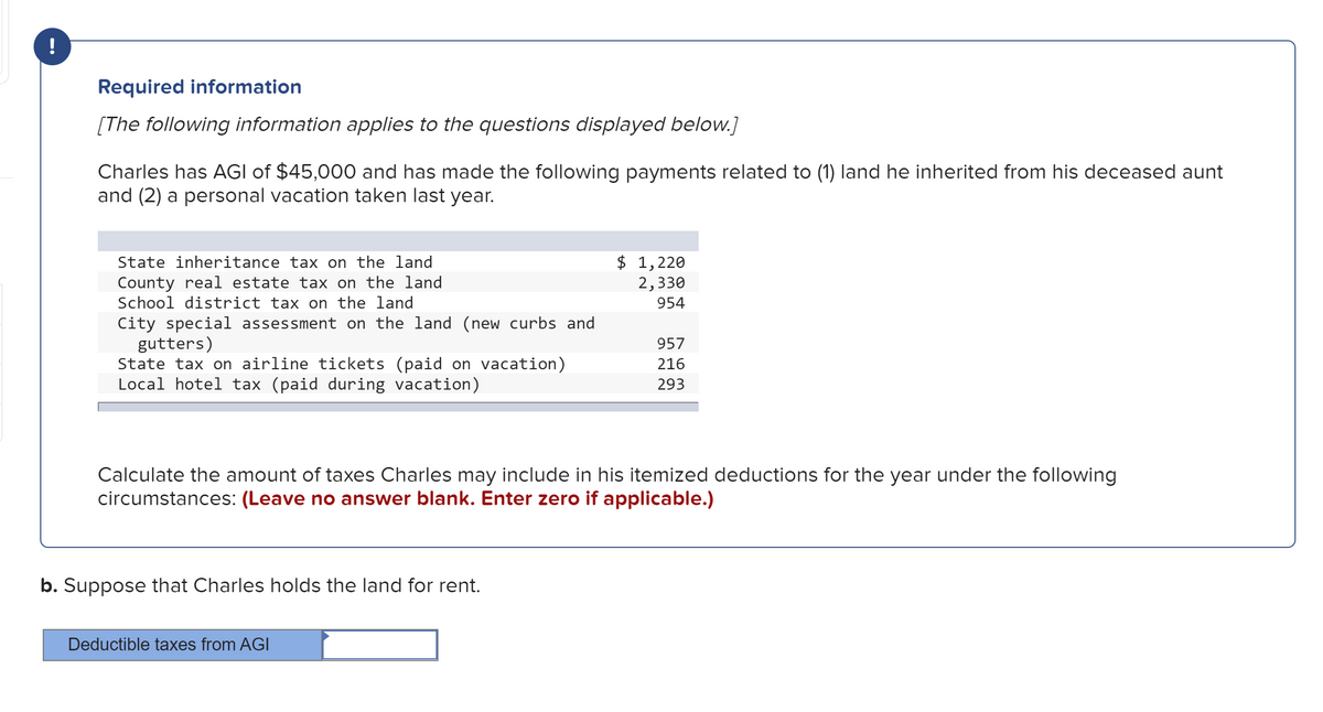 Required information
[The following information applies to the questions displayed below.]
Charles has AGI of $45,000 and has made the following payments related to (1) land he inherited from his deceased aunt
and (2) a personal vacation taken last year.
State inheritance tax on the land
County real estate tax on the land
School district tax on the land
$ 1,220
2,330
954
City special assessment on the land (new curbs and
gutters)
State tax on airline tickets (paid on vacation)
Local hotel tax (paid during vacation)
957
216
293
Calculate the amount of taxes Charles may include in his itemized deductions for the year under the following
circumstances: (Leave no answer blank. Enter zero if applicable.)
b. Suppose that Charles holds the land for rent.
Deductible taxes from AGI
