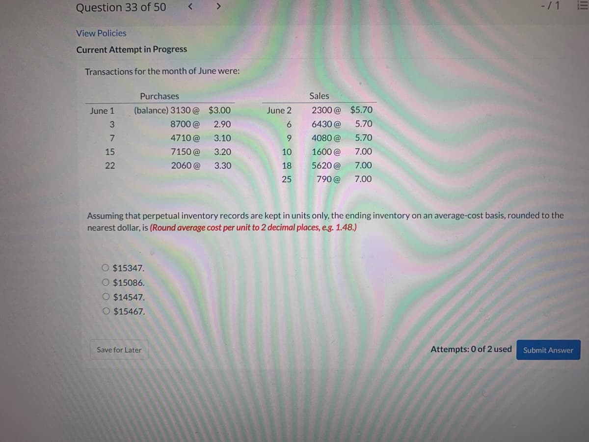 Question 33 of 50
<>
-/ 1
View Policies
Current Attempt in Progress
Transactions for the month of June were:
Purchases
Sales
June 1
(balance) 3130 @ $3.00
June 2
2300 @ $5.70
8700 @
2.90
6.
6430 @
5.70
7
4710 @
3.10
9.
4080 @
5.70
15
7150 @
3.20
10
1600 @
7.00
22
2060 @
3.30
18
5620 @
7.00
25
790 @
7.00
Assuming that perpetual inventory records are kept in units only, the ending inventory on an average-cost basis, rounded to the
nearest dollar, is (Round average cost per unit to 2 decimal places, e.g. 1.48.)
O $15347.
O $15086.
O $14547.
O $15467.
Save for Later
Attempts: 0 of 2 used
Submit Answer
II
